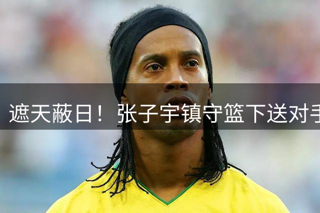遮天蔽日！张子宇镇守篮下送对手血帽 最终造成捷克队24秒违例